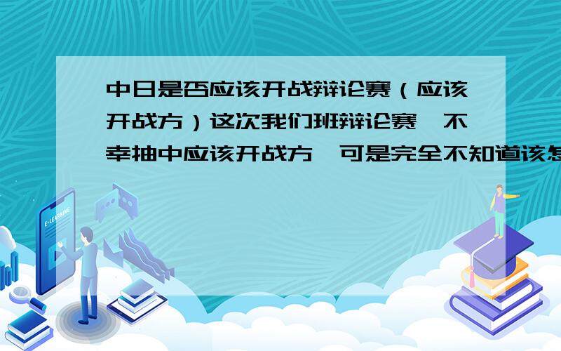 中日是否应该开战辩论赛（应该开战方）这次我们班辩论赛,不幸抽中应该开战方,可是完全不知道该怎么说,完全没有素材,应该在哪些方面辩诉呢,对方的观点很多,比如,可以说有美国帮,或者