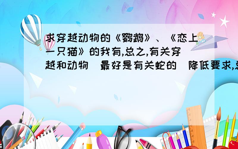 求穿越动物的《鹦鹉》、《恋上一只猫》的我有,总之,有关穿越和动物（最好是有关蛇的）降低要求,总之有关动物的都行