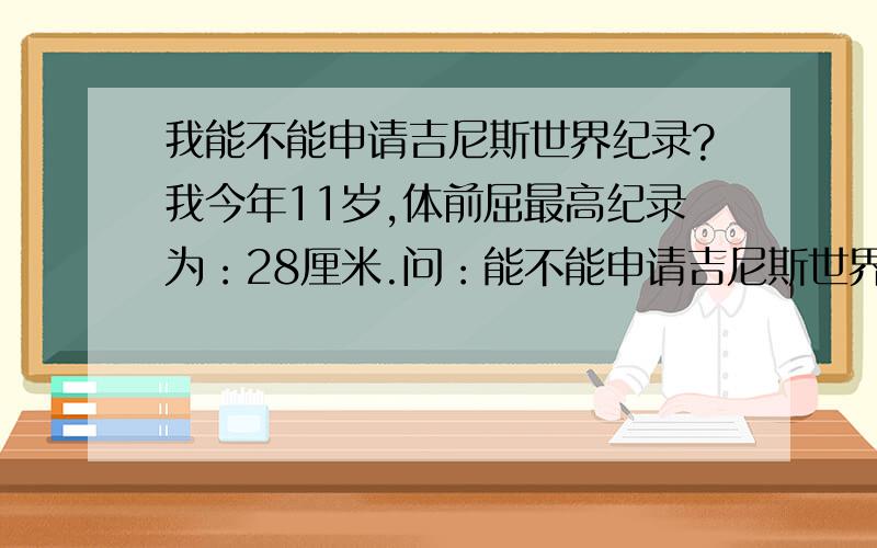 我能不能申请吉尼斯世界纪录?我今年11岁,体前屈最高纪录为：28厘米.问：能不能申请吉尼斯世界纪录?有没有这一项?好的话追加20分!