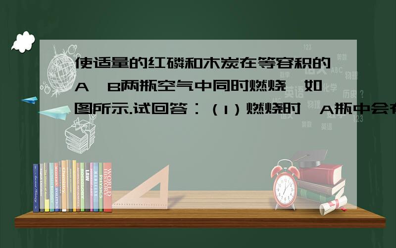 使适量的红磷和木炭在等容积的A、B两瓶空气中同时燃烧,如图所示.试回答：（1）燃烧时,A瓶中会有什么现象发生?____________________,其文字表达式为_________________.（2）待装置冷却后同时打开两