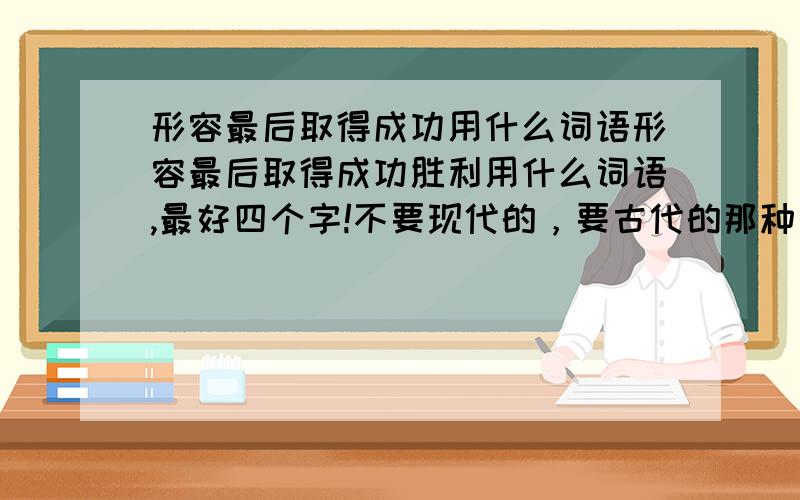 形容最后取得成功用什么词语形容最后取得成功胜利用什么词语,最好四个字!不要现代的，要古代的那种，比如马到功成这样的，越多越好