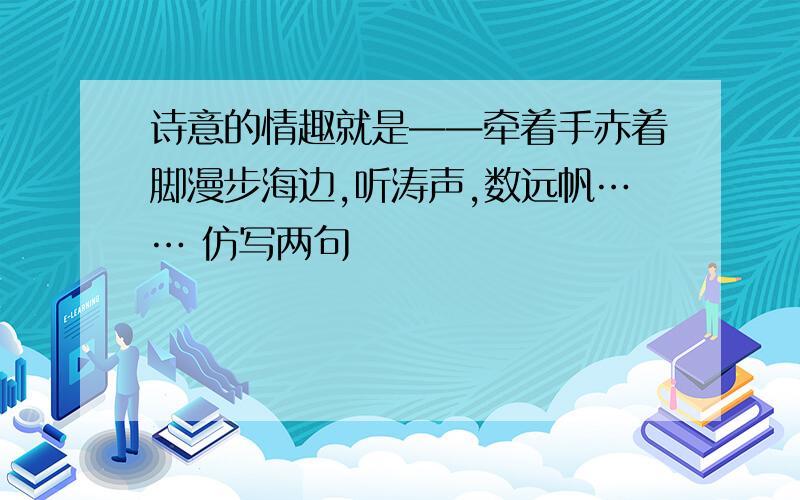 诗意的情趣就是——牵着手赤着脚漫步海边,听涛声,数远帆…… 仿写两句