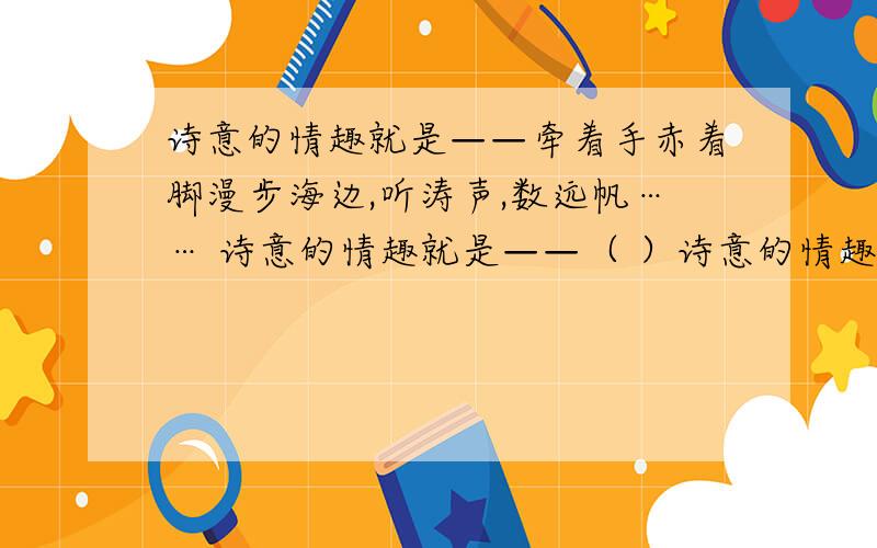 诗意的情趣就是——牵着手赤着脚漫步海边,听涛声,数远帆…… 诗意的情趣就是——（ ）诗意的情趣就是——牵着手赤着脚漫步海边,听涛声,数远帆……诗意的情趣就是——（ ）.诗意的情