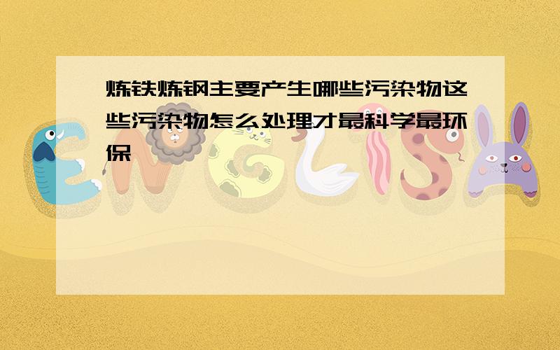 炼铁炼钢主要产生哪些污染物这些污染物怎么处理才最科学最环保