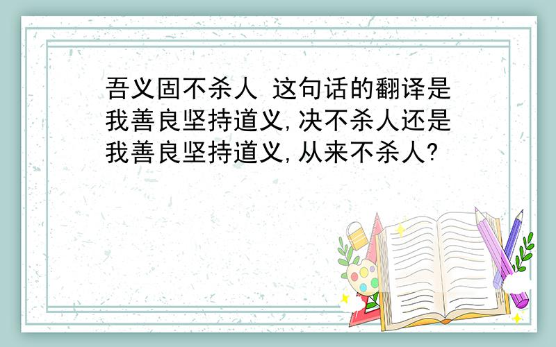 吾义固不杀人 这句话的翻译是我善良坚持道义,决不杀人还是我善良坚持道义,从来不杀人?