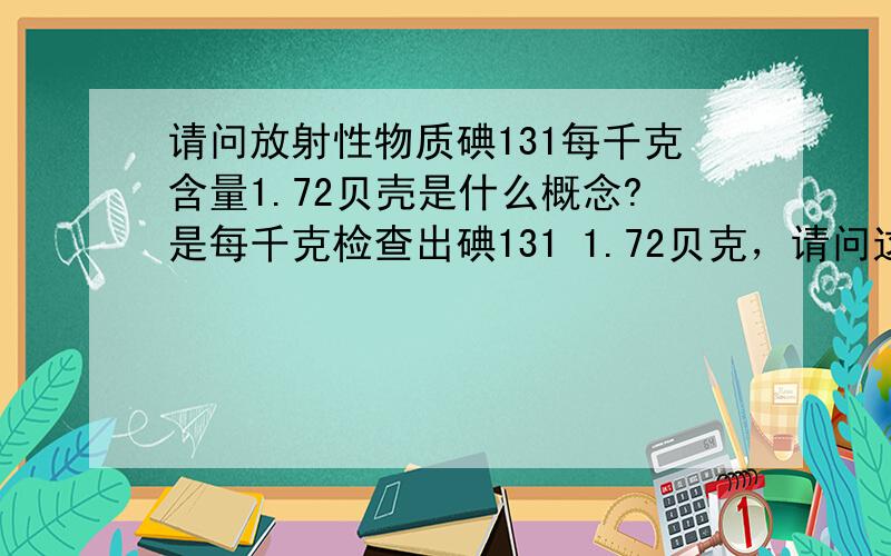 请问放射性物质碘131每千克含量1.72贝壳是什么概念?是每千克检查出碘131 1.72贝克，请问这是什么概念？