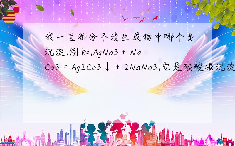 我一直都分不清生成物中哪个是沉淀,例如,AgNo3＋NaCo3＝Ag2Co3↓＋2NaNo3,它是碳酸银沉淀,但我在默写的时候总是分辨不出来,请问,如果是其他化学反应方程式,该怎么分辨哪个生成物是沉淀?