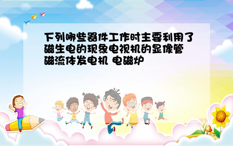 下列哪些器件工作时主要利用了磁生电的现象电视机的显像管 磁流体发电机 电磁炉