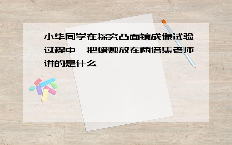 小华同学在探究凸面镜成像试验过程中,把蜡烛放在两倍焦老师讲的是什么