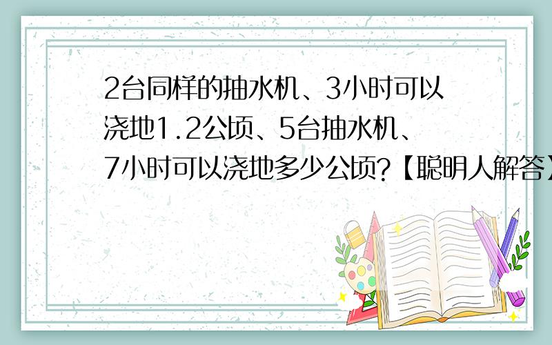 2台同样的抽水机、3小时可以浇地1.2公顷、5台抽水机、7小时可以浇地多少公顷?【聪明人解答】