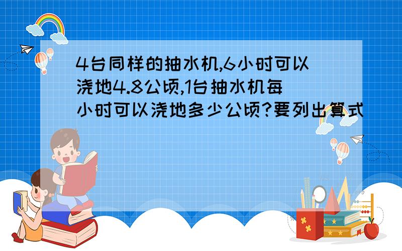 4台同样的抽水机,6小时可以浇地4.8公顷,1台抽水机每小时可以浇地多少公顷?要列出算式