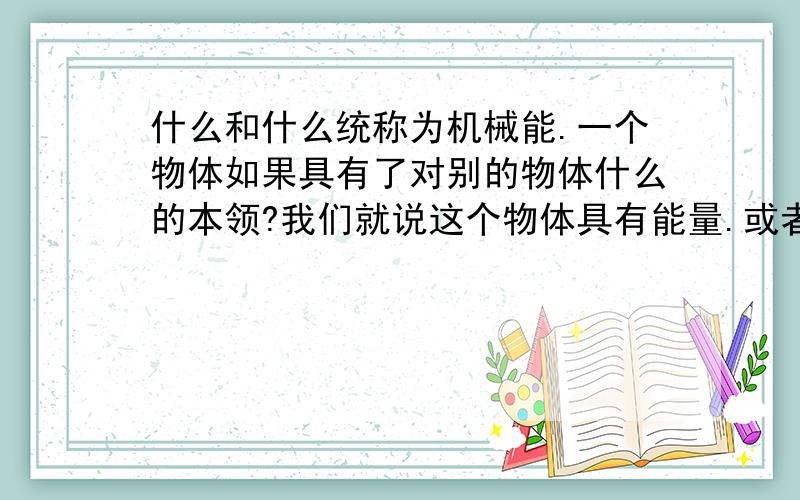 什么和什么统称为机械能.一个物体如果具有了对别的物体什么的本领?我们就说这个物体具有能量.或者说具有什么