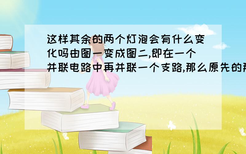 这样其余的两个灯泡会有什么变化吗由图一变成图二,即在一个并联电路中再并联一个支路,那么原先的那两个灯泡会有什么变化吗