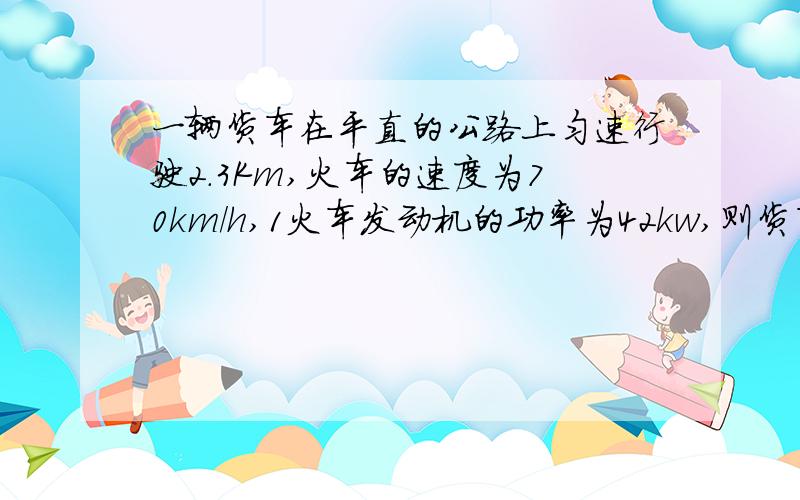 一辆货车在平直的公路上匀速行驶2.3Km,火车的速度为70km/h,1火车发动机的功率为42kw,则货车行驶中所受的阻力是多少?2若货车消耗汽油0.45kg,其发动机的效率多大?