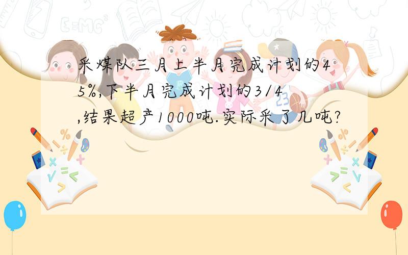 采煤队三月上半月完成计划的45%,下半月完成计划的3/4,结果超产1000吨.实际采了几吨?