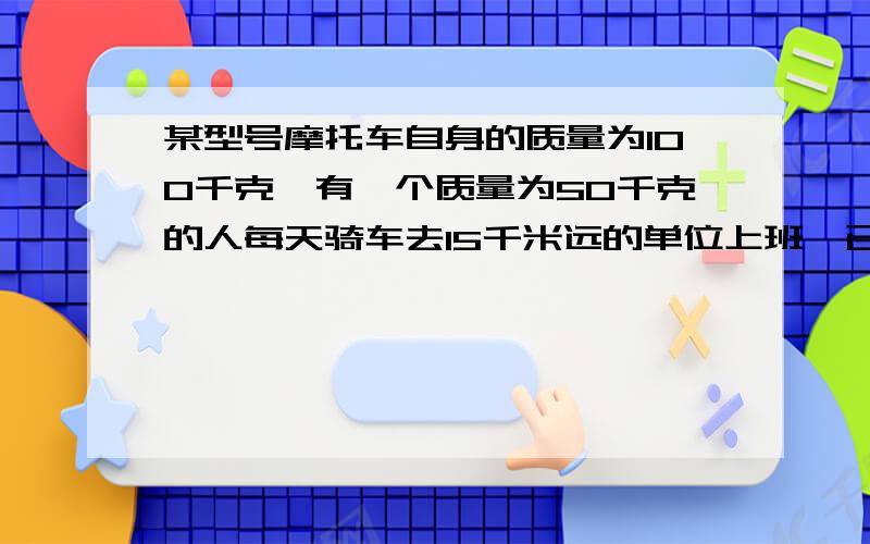 某型号摩托车自身的质量为100千克,有一个质量为50千克的人每天骑车去15千米远的单位上班,已知摩托车功率为5.5千瓦,受到阻力为车重的0.2倍,摩托车效率为60%,g取10牛/千克,试问：该人骑车从