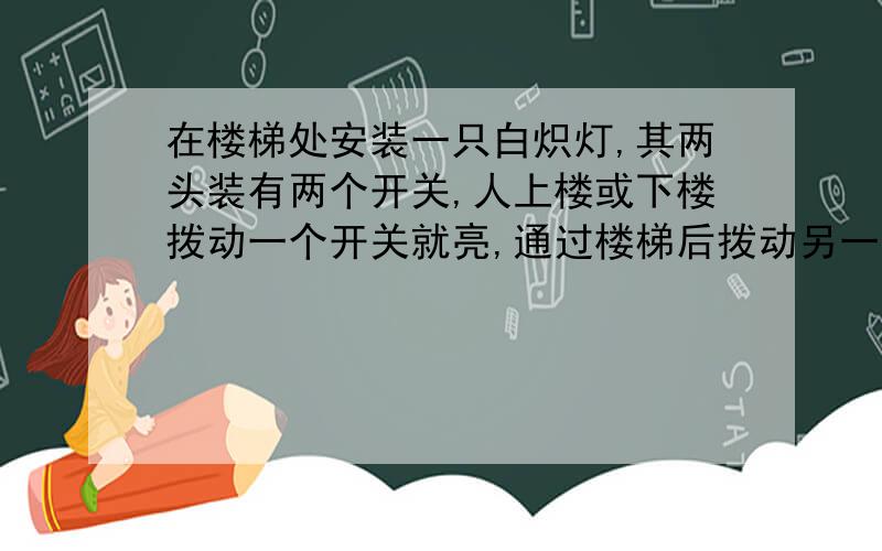 在楼梯处安装一只白炽灯,其两头装有两个开关,人上楼或下楼拨动一个开关就亮,通过楼梯后拨动另一个开关