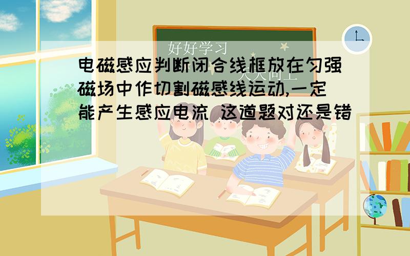 电磁感应判断闭合线框放在匀强磁场中作切割磁感线运动,一定能产生感应电流 这道题对还是错