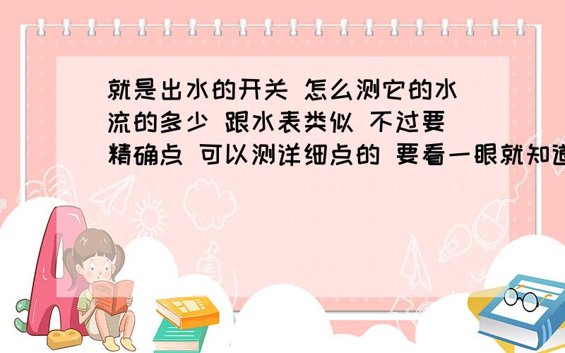 就是出水的开关 怎么测它的水流的多少 跟水表类似 不过要精确点 可以测详细点的 要看一眼就知道水流容量