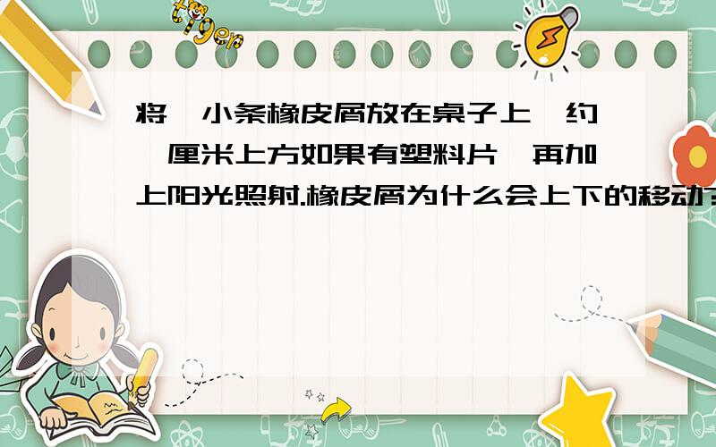 将一小条橡皮屑放在桌子上,约一厘米上方如果有塑料片,再加上阳光照射.橡皮屑为什么会上下的移动?时间间隔不超过1秒,自行的上下移动?