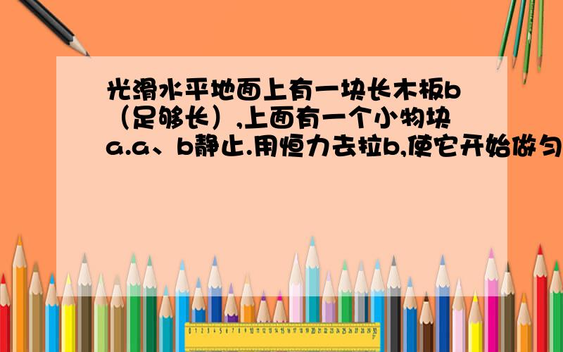 光滑水平地面上有一块长木板b（足够长）,上面有一个小物块a.a、b静止.用恒力去拉b,使它开始做匀加速直线运动,那a对b就有了摩擦力,直到a、b共速摩擦力才消失.如果现在增大恒力,那是a和b一