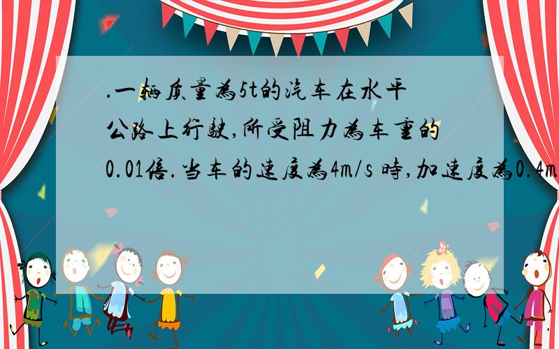 ．一辆质量为5t的汽车在水平公路上行驶,所受阻力为车重的0.01倍.当车的速度为4m/s 时,加速度为0.4m/s2 ,此时牵引力为 N；若保持此时的功率不变继续行驶,汽车能达到的最大速度是 m/s.