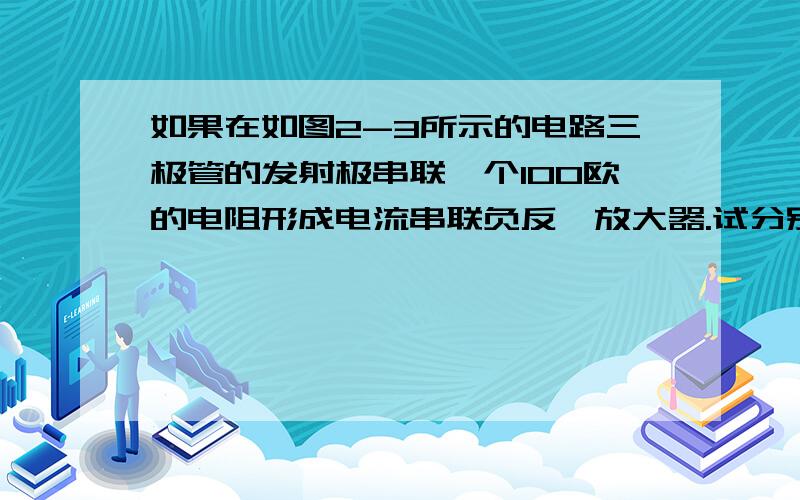 如果在如图2-3所示的电路三极管的发射极串联一个100欧的电阻形成电流串联负反馈放大器.试分别说明有无负