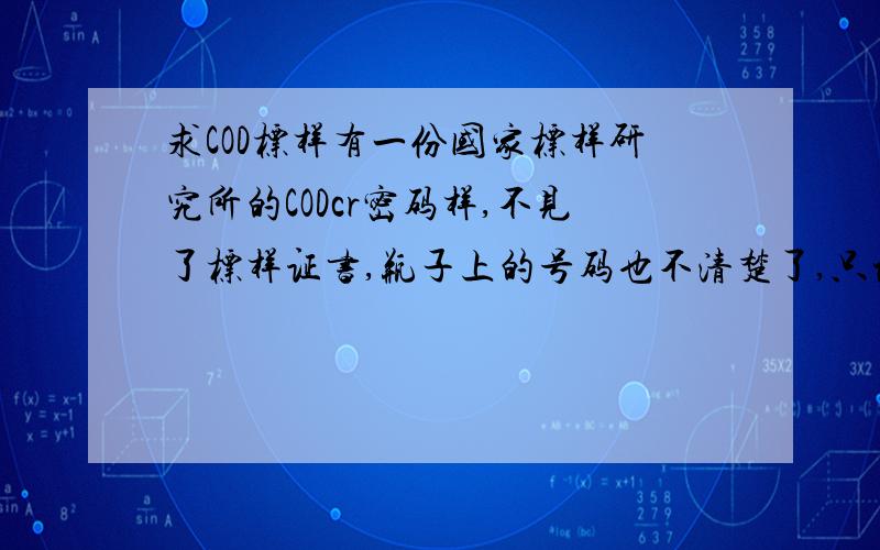 求COD标样有一份国家标样研究所的CODcr密码样,不见了标样证书,瓶子上的号码也不清楚了,只记得是COD浓度在50mg/L以下,谁有号码和浓度值?