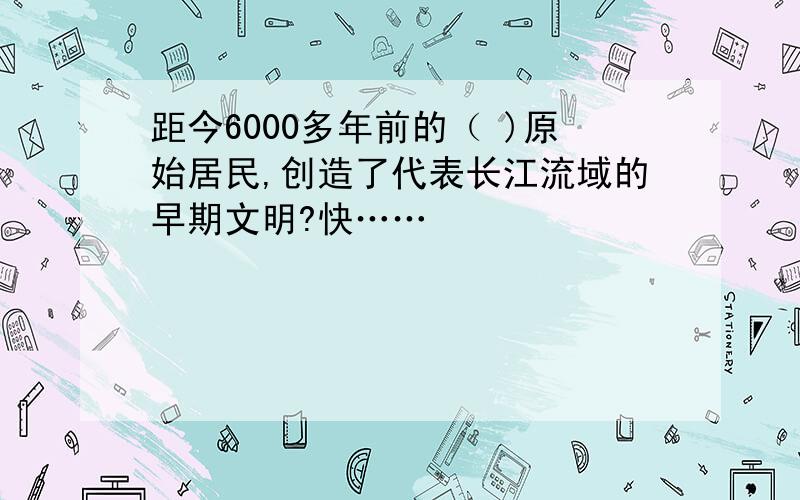 距今6000多年前的（ )原始居民,创造了代表长江流域的早期文明?快……