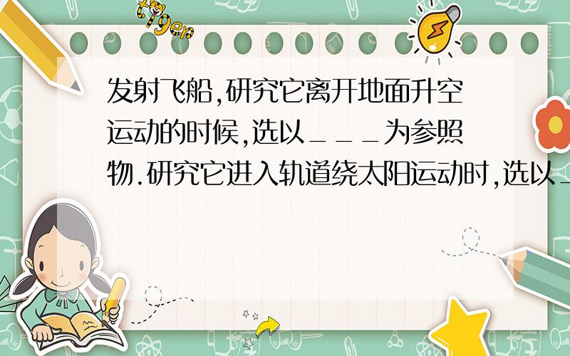 发射飞船,研究它离开地面升空运动的时候,选以___为参照物.研究它进入轨道绕太阳运动时,选以____为参照物