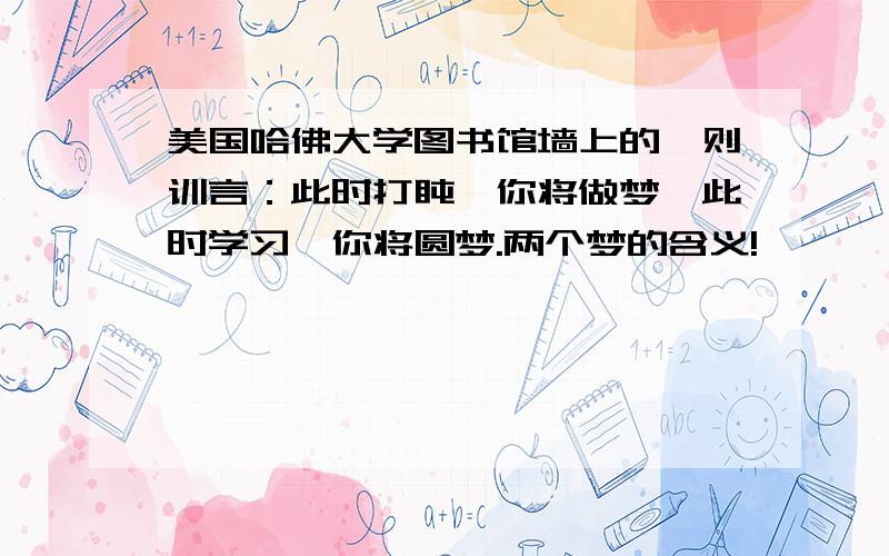 美国哈佛大学图书馆墙上的一则训言：此时打盹,你将做梦,此时学习,你将圆梦.两个梦的含义!