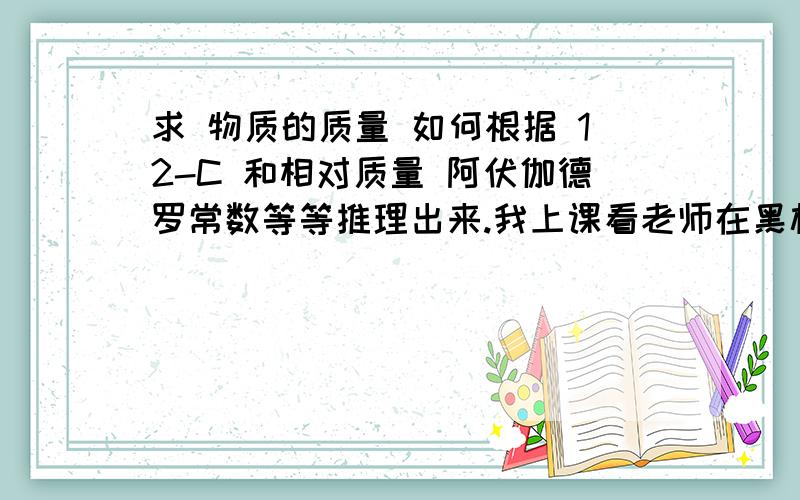 求 物质的质量 如何根据 12-C 和相对质量 阿伏伽德罗常数等等推理出来.我上课看老师在黑板上是写了几个比例式.但是回家后忘记了是要推导出物质的质量