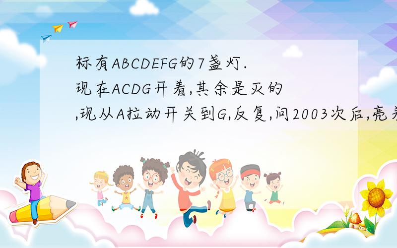 标有ABCDEFG的7盏灯.现在ACDG开着,其余是灭的,现从A拉动开关到G,反复,问2003次后,亮着的灯是哪几盏?设标有A、B、C、D、E、F、G记号的7盏顺次排成一行,每盏灯安装一个开关.现在A、C、D、G盏灯开