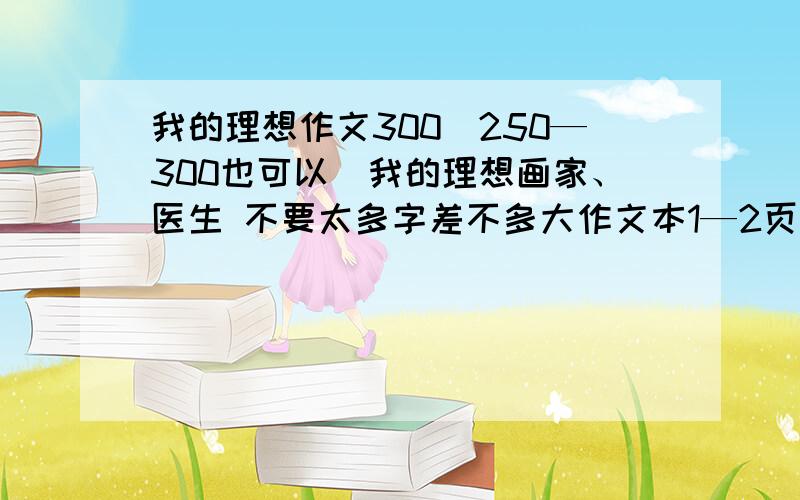 我的理想作文300（250—300也可以）我的理想画家、医生 不要太多字差不多大作文本1—2页 要快明天就要     快!快!快!快!画家医生诶 不是教师 6年级