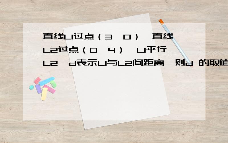 直线L1过点（3,0）,直线L2过点（0,4）,L1平行L2,d表示L1与L2间距离,则d 的取值范围是?