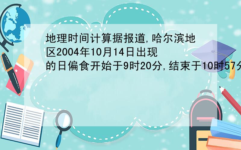 地理时间计算据报道,哈尔滨地区2004年10月14日出现的日偏食开始于9时20分,结束于10时57分.当哈尔滨日食结束时,美国阿拉斯加州某地为13日16时57分.那里人们看到的日偏食开始于13日17时55分,结