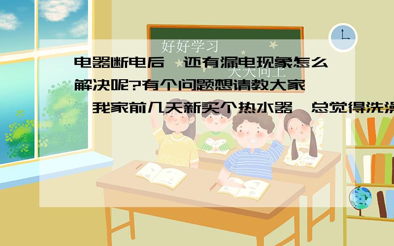 电器断电后,还有漏电现象怎么解决呢?有个问题想请教大家……我家前几天新买个热水器,总觉得洗澡时把电断开是最保险的,可是自打开始用,不管断电与否,都有被电的感觉,可是拿电笔试试又