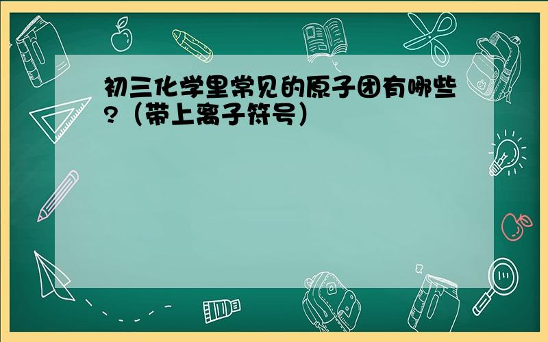 初三化学里常见的原子团有哪些?（带上离子符号）