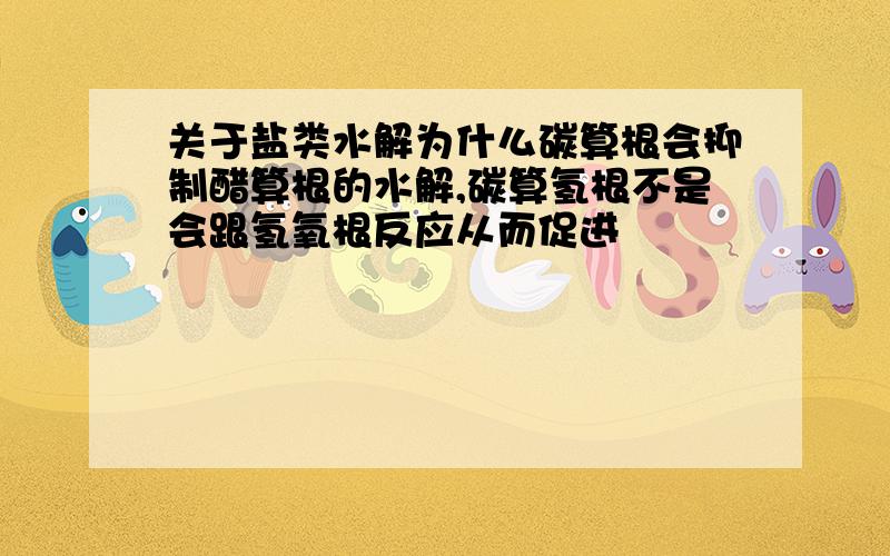 关于盐类水解为什么碳算根会抑制醋算根的水解,碳算氢根不是会跟氢氧根反应从而促进