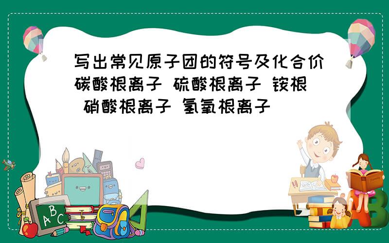 写出常见原子团的符号及化合价碳酸根离子 硫酸根离子 铵根 硝酸根离子 氢氧根离子