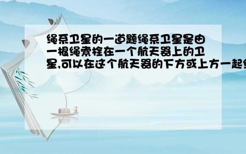 绳系卫星的一道题绳系卫星是由一根绳索栓在一个航天器上的卫星,可以在这个航天器的下方或上方一起绕地球运行．如图所示,绳系卫星系在航天器下方,当它们一起在赤道上空绕地球作匀速