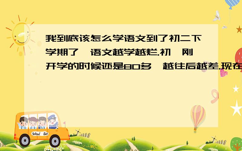 我到底该怎么学语文到了初二下学期了,语文越学越烂.初一刚开学的时候还是80多,越往后越差.现在语文成绩非常稳——60多分.要么就是70多.我平时一到语文课就想睡觉,英语课、数学课、物理