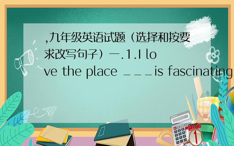 ,九年级英语试题（选择和按要求改写句子）一.1.I love the place ___is fascinating .A.where B.who C.it D.that 2.I will go to Australia____ A.a day B.on a day C.one day D.some days 3.