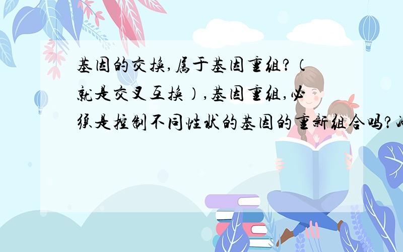 基因的交换,属于基因重组?（就是交叉互换）,基因重组,必须是控制不同性状的基因的重新组合吗?减数分裂和基因工程,都可以理解,但就是交叉互换,最多也是控制同一性状的相对性状互相交