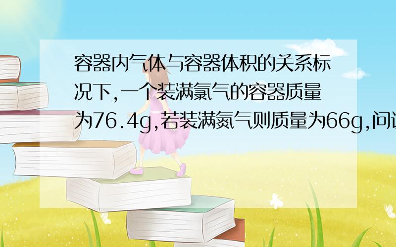 容器内气体与容器体积的关系标况下,一个装满氯气的容器质量为76.4g,若装满氮气则质量为66g,问该容器的体积?A 22.4L B 2.24L C44.8L D4.48L