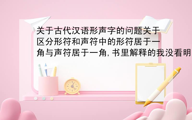 关于古代汉语形声字的问题关于区分形符和声符中的形符居于一角与声符居于一角,书里解释的我没看明白,题也做的不顺利···怎么才能识别带有这两种结构的形声字呢?有没有什么简单易懂