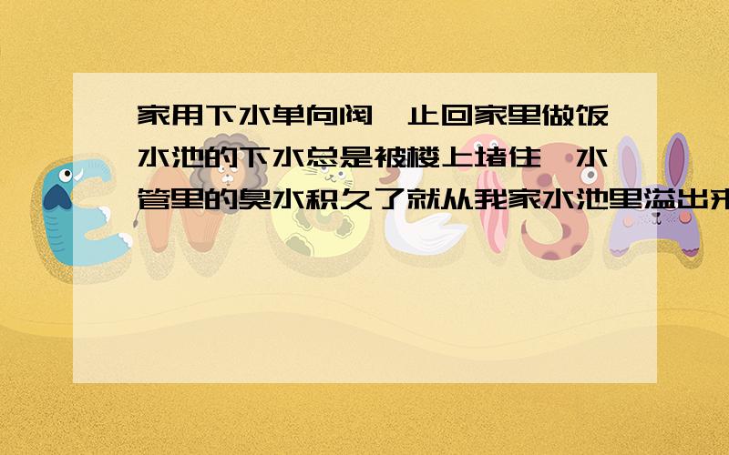 家用下水单向阀,止回家里做饭水池的下水总是被楼上堵住,水管里的臭水积久了就从我家水池里溢出来,满地都是.我想在家里出水管上装单向阀,防止污水倒灌,请问有没有家用的,价格多少?这