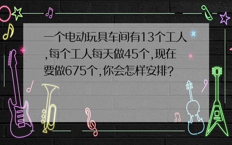 一个电动玩具车间有13个工人,每个工人每天做45个,现在要做675个,你会怎样安排?