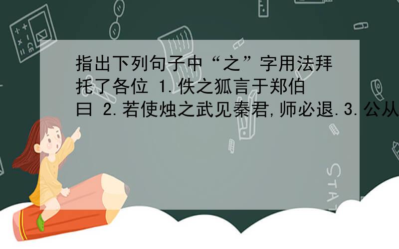 指出下列句子中“之”字用法拜托了各位 1.佚之狐言于郑伯曰 2.若使烛之武见秦君,师必退.3.公从之 4.“然郑亡,子亦有不利焉”许之 5.朝济而夕设版焉,君之所知也.6.不阙秦,将焉取之