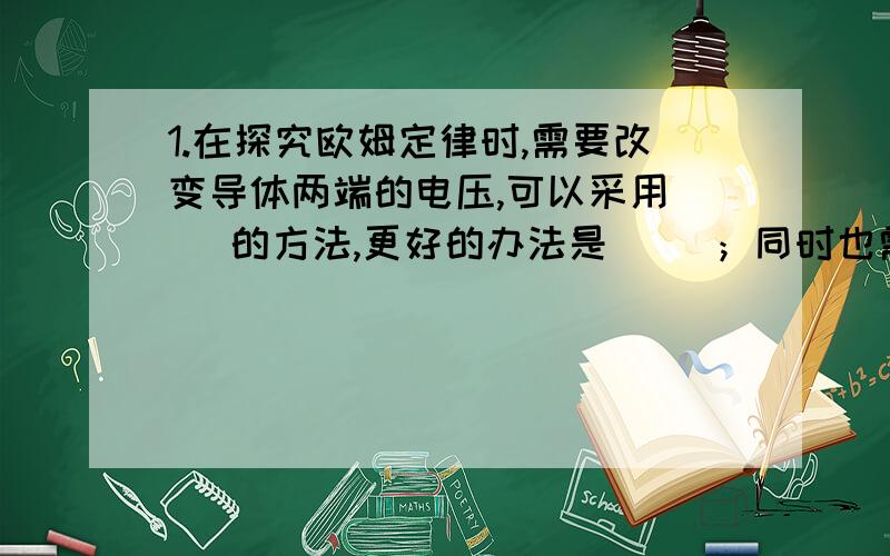 1.在探究欧姆定律时,需要改变导体两端的电压,可以采用（ ）的方法,更好的办法是（ ）；同时也需要保持电路两端的电压不变,可以选用一个电压很稳定的电源,更好的办法是在电路中（ ）,